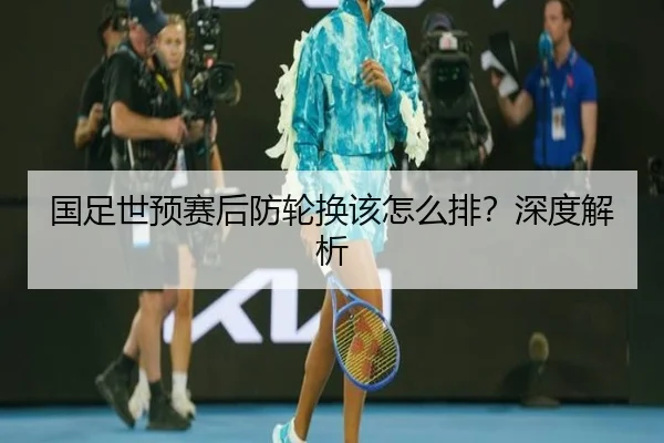 国足世预赛后防轮换该怎么排？深度解析