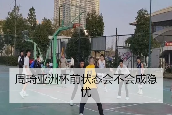 周琦亚洲杯前状态会不会成隐忧